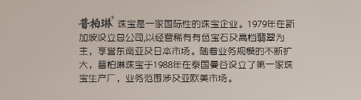 普柏琳珠宝是一家国际性的珠宝企业。1979年在新加坡设立总公司,以经营稀有有色宝石及高档翡翠为主，享誉东南亚及日本市场。随着业务规模的不断扩大，普柏琳珠宝于1988年在泰国曼谷设立了第一家珠宝生产厂，业务范围涉及亚欧美市场。